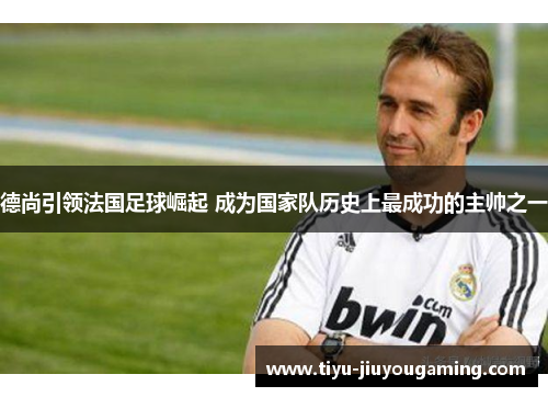 德尚引领法国足球崛起 成为国家队历史上最成功的主帅之一