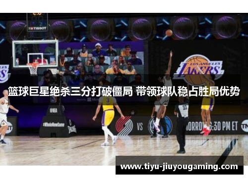 篮球巨星绝杀三分打破僵局 带领球队稳占胜局优势