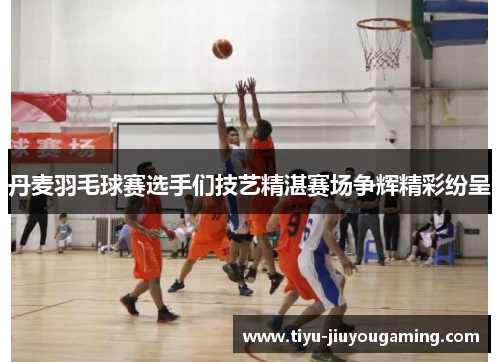 丹麦羽毛球赛选手们技艺精湛赛场争辉精彩纷呈