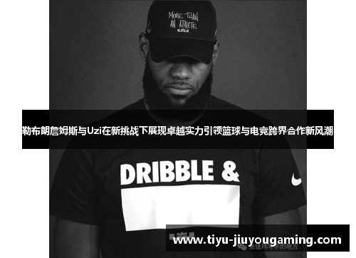 勒布朗詹姆斯与Uzi在新挑战下展现卓越实力引领篮球与电竞跨界合作新风潮