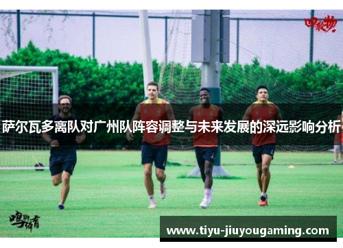 萨尔瓦多离队对广州队阵容调整与未来发展的深远影响分析