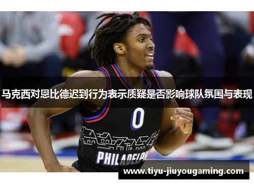 马克西对恩比德迟到行为表示质疑是否影响球队氛围与表现