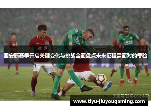 国安新赛季开启关键变化与挑战全面盘点未来征程需面对的考验