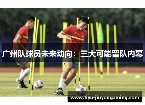 广州队球员未来动向：三大可能留队内幕