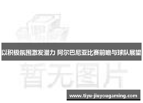以积极氛围激发潜力 阿尔巴尼亚比赛前瞻与球队展望