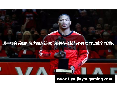 球星转会后如何快速融入新俱乐部并在竞技与心理层面完成全面适应