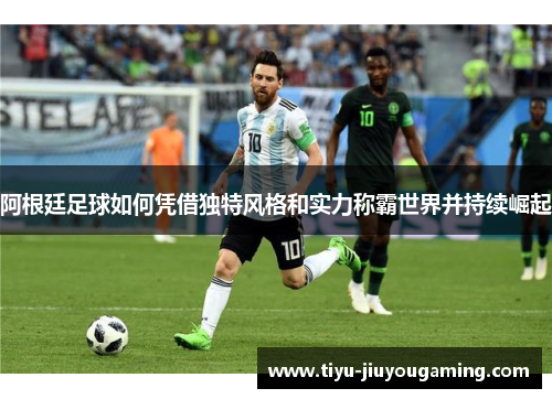 阿根廷足球如何凭借独特风格和实力称霸世界并持续崛起