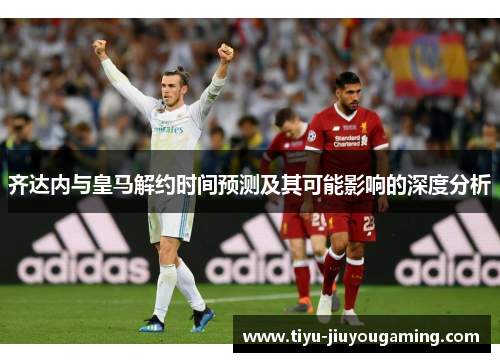 齐达内与皇马解约时间预测及其可能影响的深度分析